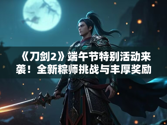 《刀剑2》端午节特别活动来袭！全新粽师挑战与丰厚奖励等你拿